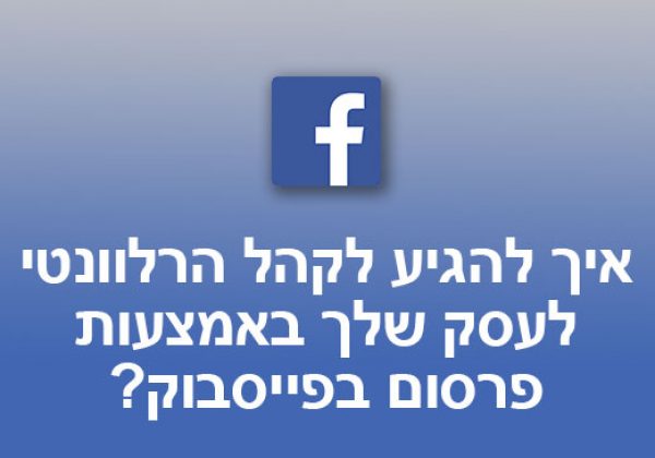 איך להגיע לקהל הרלוונטי לעסק שלך באמצעות פרסום בפייסבוק?